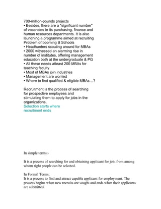 700-million-pounds projects
• Besides, there are a "significant number"
of vacancies in its purchasing, finance and
human resources departments. It is also
launching a programme aimed at recruiting
Problem of booming B Schools
• Headhunters scouting around for MBAs
• 2000 witnessed an alarming rise in
number of institutes, offering management
education both at the undergraduate & PG
• All these needs atleast 200 MBAs for
teaching faculty
• Most of MBAs join industries
• Management are worried
• Where to find qualified & eligible MBAs…?

Recruitment is the process of searching
for prospective employees and
stimulating them to apply for jobs in the
organizations.
Selection starts where
recruitment ends




In simple terms:-

It is a process of searching for and obtaining applicant for job, from among
whom right people can be selected.

In Formal Terms:
It is a process to find and attract capable applicant for employment. The
process begins when new recruits are sought and ends when their applicants
are submitted.
 
