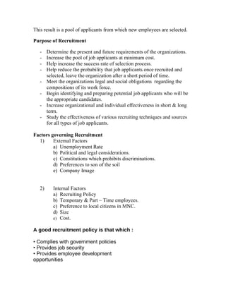 This result is a pool of applicants from which new employees are selected.

Purpose of Recruitment

   -    Determine the present and future requirements of the organizations.
   -    Increase the pool of job applicants at minimum cost.
   -    Help increase the success rate of selection process.
   -    Help reduce the probability that job applicants once recruited and
        selected, leave the organization after a short period of time.
   -    Meet the organizations legal and social obligations regarding the
        compositions of its work force.
   -    Begin identifying and preparing potential job applicants who will be
        the appropriate candidates.
   -    Increase organizational and individual effectiveness in short & long
        term.
   -    Study the effectiveness of various recruiting techniques and sources
        for all types of job applicants.

Factors governing Recruitment
  1)     External Factors
         a) Unemployment Rate
         b) Political and legal considerations.
         c) Constitutions which prohibits discriminations.
         d) Preferences to son of the soil
         e) Company Image


   2)      Internal Factors
           a) Recruiting Policy
           b) Temporary & Part – Time employees.
           c) Preference to local citizens in MNC.
           d) Size
           e) Cost.

A good recruitment policy is that which :

• Complies with government policies
• Provides job security
• Provides employee development
opportunities
 