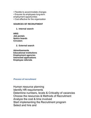 • Flexible to accommodate changes
• Ensures its employees long-term
employment opportunities
• Cost effective for the organization

SOURCES OF RECRUITMENT

   1. Internal search
      rnal Search
HRIS
Job portals
Notice boards
Circulars

   2. External search

Advertisements
Educational institutions
Employment agencies
Interested applications
Employee referrals




Process of recruitment


Human resource planning
Identify HR requirements
Determine numbers, levels & Criticality of vacancies
Choose the resources & Methods of Recruitment
Analyze the cost & time involved
Start implementing the Recruitment program
Select and hire and
 