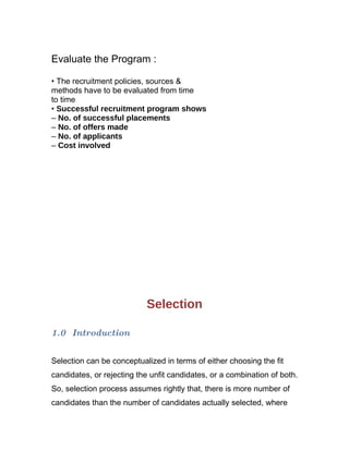 Evaluate the Program :

• The recruitment policies, sources &
methods have to be evaluated from time
to time
• Successful recruitment program shows
– No. of successful placements
– No. of offers made
– No. of applicants
– Cost involved




                           Selection

1.0 Introduction


Selection can be conceptualized in terms of either choosing the fit
candidates, or rejecting the unfit candidates, or a combination of both.
So, selection process assumes rightly that, there is more number of
candidates than the number of candidates actually selected, where
 