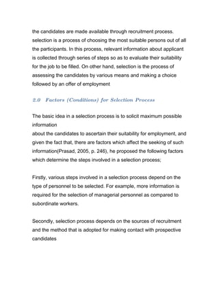 the candidates are made available through recruitment process.
selection is a process of choosing the most suitable persons out of all
the participants. In this process, relevant information about applicant
is collected through series of steps so as to evaluate their suitability
for the job to be filled. On other hand, selection is the process of
assessing the candidates by various means and making a choice
followed by an offer of employment


2.0   Factors (Conditions) for Selection Process


The basic idea in a selection process is to solicit maximum possible
information
about the candidates to ascertain their suitability for employment, and
given the fact that, there are factors which affect the seeking of such
information(Prasad, 2005, p. 246), he proposed the following factors
which determine the steps involved in a selection process;


Firstly, various steps involved in a selection process depend on the
type of personnel to be selected. For example, more information is
required for the selection of managerial personnel as compared to
subordinate workers.


Secondly, selection process depends on the sources of recruitment
and the method that is adopted for making contact with prospective
candidates
 