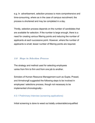e.g. In advertisement, selection process is more comprehensive and
time-consuming, where as in the case of campus recruitment; the
process is shortened and may be completed in a day.


Thirdly, selection process depends on the number of candidates that
are available for selection. If the number is large enough, there is a
need for creating various filtering points and reducing the number of
applicants at each successive point. However, where the number of
applicants is small, lesser number of filtering points are required.




3.0   Steps in Selection Process


The strategy and method used for selecting employees
varies from firm to firm and from one job to another.


Scholars of Human Resource Management such as Gupta, Prasad,
and Armstrong6 suggested the following steps to be involved in
employees’ selections process, though not necessary to be
implemented chronologically:-


4.0.1 Preliminary Interview (screening applications)


Initial screening is done to weed out totally undesirable/unqualified
 