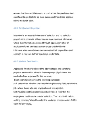 reveals that the candidates who scored above the predetermined
cutoff points are likely to be more successful than those scoring
below the cutoff point.


4.0.4 Employment Interview


Interview is an essential element of selection and no selection
procedure is complete without one or more personal interviews,
where the information collected through application letter or
application forms and tests can be cross-checked in the
interview, where candidates demonstrates their capabilities and
strength in relevant to their academic credentials.


4.0.5 Medical Examination


Applicants who have crossed the above stages are sent for a
physical examination either to the company’s physician or to a
medical officer approved for the purpose.
Such examination serves the following purposes:-
a) It determines whether the candidate is physically fit to perform the

job, where those who are physically unfit are rejected.
b) It reveals existing disabilities and provides a record of the

employee’s health at the time of selection. This record will help in
settling company’s liability under the workmen compensation Act for
claim for any injury.
 