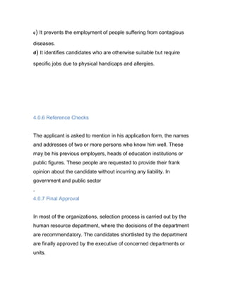 c) It prevents the employment of people suffering from contagious

diseases.
d) It identifies candidates who are otherwise suitable but require

specific jobs due to physical handicaps and allergies.




4.0.6 Reference Checks


The applicant is asked to mention in his application form, the names
and addresses of two or more persons who know him well. These
may be his previous employers, heads of education institutions or
public figures. These people are requested to provide their frank
opinion about the candidate without incurring any liability. In
government and public sector
.
4.0.7 Final Approval


In most of the organizations, selection process is carried out by the
human resource department, where the decisions of the department
are recommendatory. The candidates shortlisted by the department
are finally approved by the executive of concerned departments or
units.
 