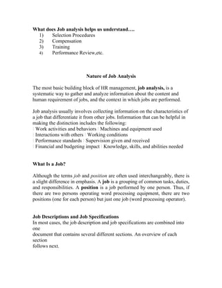 What does Job analysis helps us understand….
  1)   Selection Procedures
  2)   Compensation
  3)   Training
  4)   Performance Review,etc.



                           Nature of Job Analysis

The most basic building block of HR management, job analysis, is a
systematic way to gather and analyze information about the content and
human requirement of jobs, and the context in which jobs are performed.

Job analysis usually involves collecting information on the characteristics of
a job that differentiate it from other jobs. Information that can be helpful in
making the distinction includes the following:
l Work activities and behaviors l Machines and equipment used
l Interactions with others l Working conditions
l Performance standards l Supervision given and received
l Financial and budgeting impact l Knowledge, skills, and abilities needed


What Is a Job?

Although the terms job and position are often used interchangeably, there is
a slight difference in emphasis. A job is a grouping of common tasks, duties,
and responsibilities. A position is a job performed by one person. Thus, if
there are two persons operating word processing equipment, there are two
positions (one for each person) but just one job (word processing operator).


Job Descriptions and Job Specifications
In most cases, the job description and job specifications are combined into
one
document that contains several different sections. An overview of each
section
follows next.
 