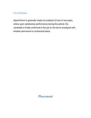 4.0.8 Selection


Appointment is generally made on probation of one or two years,
where upon satisfactory performance during this period, the
candidate is finally confirmed in the job on the terms employed with,
whether permanent or contractual basis.




                           Placement
 