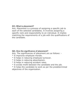 Q1). What is placement?
Ans. Placement is a process of assigning a specific job to
each of the selected candidates. It involves assigning a
specific rank and responsibility to an individual. It implies
matching the requirements of a job with the qualifications of
the candidate.




Q2). Give the significance of placement?
Ans. The significances of placement are as follows: -
* It improves employee morale.
* It helps in reducing employee turnover.
* It helps in reducing absenteeism.
* It helps in reducing accident rates.
* It avoids misfit between the candidate and the job.
* It helps the candidate to work as per the predetermined
objectives of the organization.
 