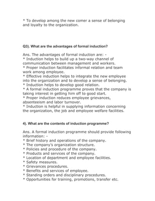 * To develop among the new comer a sense of belonging
and loyalty to the organization.




Q3). What are the advantages of formal induction?

Ans. The advantages of formal induction are: -
* Induction helps to build up a two-way channel of
communication between management and workers.
* Proper induction facilitates informal relation and team
work among employee.
* Effective induction helps to integrate the new employee
into the organization and to develop a sense of belonging.
* Induction helps to develop good relation.
* A formal induction programme proves that the company is
taking interest in getting him off to good start.
* Proper induction reduces employee grievances,
absenteeism and labor turnover.
* Induction is helpful in supplying information concerning
the organization, the job and employee welfare facilities.


4). What are the contents of induction programme?

Ans. A formal induction programme should provide following
information: -
* Brief history and operations of the company.
* The company’s organization structure.
* Policies and procedure of the company.
* Products and services of the company.
* Location of department and employee facilities.
* Safety measures.
* Grievances procedures.
* Benefits and services of employee.
* Standing orders and disciplinary procedures.
* Opportunities for training, promotions, transfer etc.
 