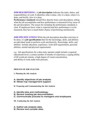 JOB DESCRIPTIONS : A job description indicates the tasks, duties, and
responsibilities of a job. It identifies what is done, why it is done, where it is
done, and briefly, how it is done.
Performance standards should flow directly from a job description, telling
what the job accomplishes and how performance is measured in key areas of
the job description. The reason for including the performance standards is
clear. If employees know what is expected and how performance is to be
measured, they have a much better chance of performing satisfactorily.


JOB SPECIFICATIONS While the job description describes activities to
be done, it is job specifications that list the knowledge, skills, and abilities
an individual needs to perform a job satisfactorily. Knowledge, skills, and
abilities include education, experience, work skill requirements, personal
abilities, mental and physical requirements.

e.g. Job specifications for a data entry operator might include a required
educational level, a certain number of months of experience, a typing ability
of 60 words per minute, a high degree of visual concentration,
and ability to work under time pressure.



PROCESS OF JOB ANALYSIS

I. Planning the Job Analysis


A. Identify objectives of job analysis.
B. Obtain top management support.

II. Preparing and Communicating the Job Analysis


A. Identify jobs and methodology.
B. Review existing job documentation.
C. Communicate process to managers and employees

III. Conducting the Job Analysis


A. Gather job analysis data.
B. Review and compile data.
 