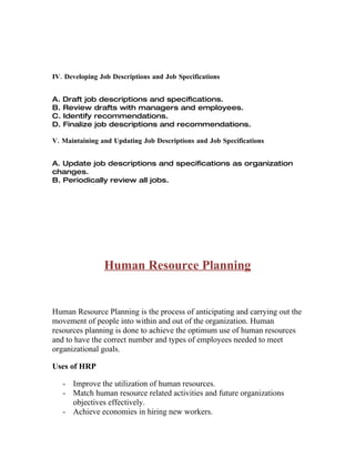 IV. Developing Job Descriptions and Job Specifications


A. Draft job descriptions and specifications.
B. Review drafts with managers and employees.
C. Identify recommendations.
D. Finalize job descriptions and recommendations.

V. Maintaining and Updating Job Descriptions and Job Specifications


A. Update job descriptions and specifications as organization
changes.
B. Periodically review all jobs.




                Human Resource Planning


Human Resource Planning is the process of anticipating and carrying out the
movement of people into within and out of the organization. Human
resources planning is done to achieve the optimum use of human resources
and to have the correct number and types of employees needed to meet
organizational goals.

Uses of HRP

   - Improve the utilization of human resources.
   - Match human resource related activities and future organizations
     objectives effectively.
   - Achieve economies in hiring new workers.
 