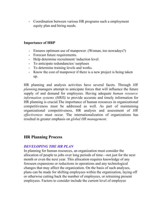 - Coordination between various HR programs such a employment
     equity plan and hiring needs.



Importance of HRP

   -   Ensures optimum use of manpower. (Woman, too nowadays?)
   -   Forecast future requirements.
   -   Help determine recruitment/ induction level.
   -   To anticipate redundancies/ surpluses
   -   To determine training levels and works.
   -   Know the cost of manpower if there is a new project is being taken
       up.

HR planning and analysis activities have several facets. Through HR
planning,managers attempt to anticipate forces that will influence the future
supply of and demand for employees. Having adequate human resource
information systems (HRIS) to provide accurate and timely information for
HR planning is crucial.The importance of human resources in organizational
competitiveness must be addressed as well. As part of maintaining
organizational competitiveness, HR analysis and assessment of HR
effectiveness must occur. The internationalization of organizations has
resulted in greater emphasis on global HR management.



HR Planning Process

DEVELOPING THE HR PLAN
In planning for human resources, an organization must consider the
allocation of people to jobs over long periods of time—not just for the next
month or even the next year. This allocation requires knowledge of any
foreseen expansions or reductions in operations and any technological
changes that may affect the organization. On the basis of such analyses,
plans can be made for shifting employees within the organization, laying off
or otherwise cutting back the number of employees, or retraining present
employees. Factors to consider include the current level of employee
 