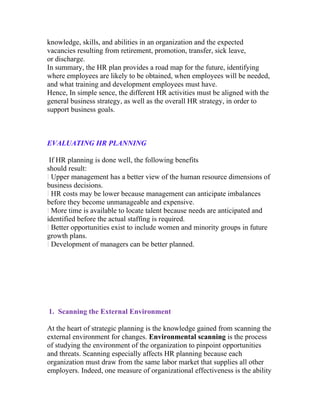 knowledge, skills, and abilities in an organization and the expected
vacancies resulting from retirement, promotion, transfer, sick leave,
or discharge.
In summary, the HR plan provides a road map for the future, identifying
where employees are likely to be obtained, when employees will be needed,
and what training and development employees must have.
Hence, In simple sence, the different HR activities must be aligned with the
general business strategy, as well as the overall HR strategy, in order to
support business goals.



EVALUATING HR PLANNING

 If HR planning is done well, the following benefits
should result:
l Upper management has a better view of the human resource dimensions of
business decisions.
l HR costs may be lower because management can anticipate imbalances
before they become unmanageable and expensive.
l More time is available to locate talent because needs are anticipated and
identified before the actual staffing is required.
l Better opportunities exist to include women and minority groups in future
growth plans.
l Development of managers can be better planned.




1. Scanning the External Environment

At the heart of strategic planning is the knowledge gained from scanning the
external environment for changes. Environmental scanning is the process
of studying the environment of the organization to pinpoint opportunities
and threats. Scanning especially affects HR planning because each
organization must draw from the same labor market that supplies all other
employers. Indeed, one measure of organizational effectiveness is the ability
 