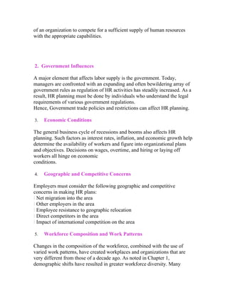 of an organization to compete for a sufficient supply of human resources
with the appropriate capabilities.




2. Government Influences

A major element that affects labor supply is the government. Today,
managers are confronted with an expanding and often bewildering array of
government rules as regulation of HR activities has steadily increased. As a
result, HR planning must be done by individuals who understand the legal
requirements of various government regulations.
Hence, Government trade policies and restrictions can affect HR planning.

3.   Economic Conditions

The general business cycle of recessions and booms also affects HR
planning. Such factors as interest rates, inflation, and economic growth help
determine the availability of workers and figure into organizational plans
and objectives. Decisions on wages, overtime, and hiring or laying off
workers all hinge on economic
conditions.

4.   Geographic and Competitive Concerns

Employers must consider the following geographic and competitive
concerns in making HR plans:
l Net migration into the area
l Other employers in the area
l Employee resistance to geographic relocation
l Direct competitors in the area
l Impact of international competition on the area

5.   Workforce Composition and Work Patterns

Changes in the composition of the workforce, combined with the use of
varied work patterns, have created workplaces and organizations that are
very different from those of a decade ago. As noted in Chapter 1,
demographic shifts have resulted in greater workforce diversity. Many
 