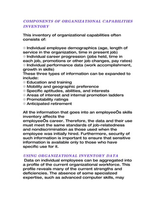 COMPONENTS OF ORGANIZATIONAL CAPABILITIES
INVENTORY

This inventory of organizational capabilities often
consists of:

q Individual employee demographics (age, length of
service in the organization, time in present job)
q Individual career progression (jobs held, time in
each job, promotions or other job changes, pay rates)
q Individual performance data (work accomplishment,
growth in skills)
These three types of information can be expanded to
include:
q Education and training
q Mobility and geographic preference
q Specific aptitudes, abilities, and interests
q Areas of interest and internal promotion ladders
q Promotability ratings
q Anticipated retirement

All the information that goes into an employee’s skills
inventory affects the
employee’s career. Therefore, the data and their use
must meet the same standards of job-relatedness
and nondiscrimination as those used when the
employee was initially hired. Furthermore, security of
such information is important to ensure that sensitive
information is available only to those who have
specific use for it.

USING ORGANIZATIONAL INVENTORY DATA
Data on individual employees can be aggregated into
a profile of the current organizational workforce. This
profile reveals many of the current strengths and
deficiencies. The absence of some specialized
expertise, such as advanced computer skills, may
 