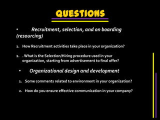 Questions            Recruitment, selection, and on boarding (resourcing)How Recruitment activities take place in your organization?. What is the Selection/Hiring procedure used in your organization, starting from advertisement to final offer?        Organizational design and developmentSome comments related to environment in your organization?How do you ensure effective communication in your company?