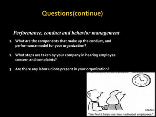                        Questions(continue)            Performance, conduct and behavior management What are the components that make up the conduct, and performance model for your organization?What steps are taken by your company in hearing employee concern and complaints?Are there any labor unions present in your organization?