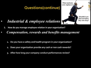                        Questions(continue)     Industrial & employee relations How do you manage employee relation in your organization?     Compensation, rewards and benefits managementDo you have a safety and health program in your organization?Does your organization provide any cash or non cash rewards?After how long your company conduct performances review?