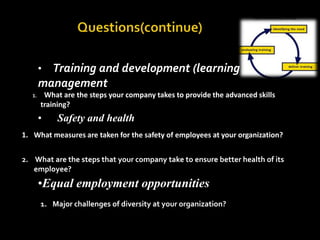                     Questions(continue)Training and development (learning managementWhat are the steps your company takes to provide the advanced skills training?      Safety and healthWhat measures are taken for the safety of employees at your organization? What are the steps that your company take to ensure better health of its employee?Equal employment opportunitiesMajor challenges of diversity at your organization?