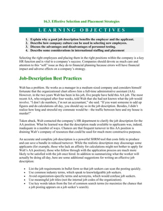 16.3. Effective Selection and Placement Strategies

                   LEARNING OBJECTIVES
       1.    Explain why a good job description benefits the employer and the applicant.
       2.    Describe how company culture can be used in selecting new employees.
       3.    Discuss the advantages and disadvantages of personnel testing.
       4.    Describe some considerations in international staffing and placement

Selecting the right employees and placing them in the right positions within the company is a key
HR function and is vital to a company’s success. Companies should devote as much care and
attention to this “soft” issue as they do to financial planning because errors will have financial
impact and adverse effects on a company’s strategy.


Job-Description Best Practices
Walt has a problem. He works as a manager in a medium-sized company and considers himself
fortunate that the organizational chart allows him a full-time administrative assistant (AA).
However, in the two years Walt has been in his job, five people have held this AA job. The most
recent AA, who resigned after four weeks, told Walt that she had not known what the job would
involve. “I don’t do numbers, I’m not an accountant,” she said. “If you want someone to add up
figures and do calculations all day, you should say so in the job description. Besides, I didn’t
realize how long and stressful my commute would be—the traffic between here and my house is
murder!”

Taken aback, Walt contacted the company’s HR department to clarify the job description for the
AA position. What he learned was that the description made available to applicants was, indeed,
inadequate in a number of ways. Chances are that frequent turnover in this AA position is
draining Walt’s company of resources that could be used for much more constructive purposes.

An accurate and complete job description is a powerful SHRM tool that costs little to produce
and can save a bundle in reduced turnover. While the realistic description may discourage some
applicants (for example, those who lack an affinity for calculations might not bother to apply for
Walt’s AA position), those who follow through with the application process are much more
likely to be satisfied with the job once hired. In addition to summarizing what the worker will
actually be doing all day, here are some additional suggestions for writing an effective job
description:

   •        List the job requirements in bullet form so that job seekers can scan the posting quickly.
   •        Use common industry terms, which speak to knowledgeable job seekers.
   •        Avoid organization-specific terms and acronyms, which would confuse job seekers.
   •        Use meaningful job titles (not the internal job codes of the organization).
   •        Use key words taken from the list of common search terms (to maximize the chance that
            a job posting appears on a job seeker’s search).
 