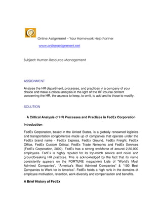 Online Assignment – Your Homework Help Partner

          www.onlineassignment.net



Subject: Human Resource Management




ASSIGNMENT

Analyse the HR department, processes, and practices in a company of your
choice and make a critical analysis in the light of the HR course content
concerning the HR, the aspects to keep, to omit, to add and to those to modify.


SOLUTION


 A Critical Analysis of HR Processes and Practices in FedEx Corporation

Introduction

FedEx Corporation, based in the United States, is a globally renowned logistics
and transportation conglomerate made up of companies that operate under the
FedEx brand name - FedEx Express, FedEx Ground, FedEx Freight, FedEx
Office, FedEx Custom Critical, FedEx Trade Networks and FedEx Services
(FedEx Corporation, 2009). FedEx has a strong workforce of around 2,80,000
employees. FedEx is highly reputed for its top-notch service and novel and
groundbreaking HR practices. This is acknowledged by the fact that its name
consistently appears on the FORTUNE magazine's Lists of “World's Most
Admired Companies”, “America's Most Admired Companies” & “100 Best
Companies to Work for in America”. FedEx holds a high rank in the domains of
employee motivation, retention, work diversity and compensation and benefits.

A Brief History of FedEx
 