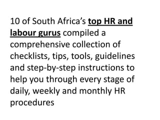 10 of South Africa’s top HR and labour guruscompiled a comprehensive collection of checklists, tips, tools, guidelines and step-by-step instructions to help you through every stage of daily, weekly and monthly HR procedures