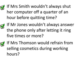 If Mrs Smith wouldn’t always shut her computer off a quarter of an hour before quitting time?If Mr Jones wouldn’t always answer the phone only after letting it ring five times or more?If Mrs Thomson would refrain from selling cosmetics during working hours?