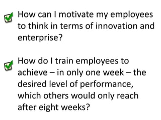 How can I motivate my employees to think in terms of innovation and enterprise?How do I train employees to achieve – in only one week – the desired level of performance, which others would only reach after eight weeks?