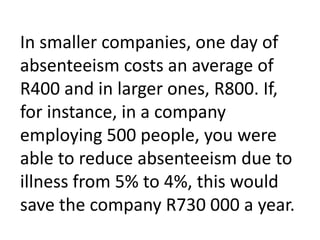 In smaller companies, one day of absenteeism costs an average of R400 and in larger ones, R800. If, for instance, in a company employing 500 people, you were able to reduce absenteeism due to illness from 5% to 4%, this would save the company R730 000 a year.