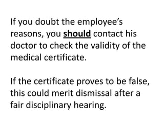 If you doubt the employee’s reasons, you should contact his doctor to check the validity of the medical certificate. If the certificate proves to be false, this could merit dismissal after a fair disciplinary hearing.