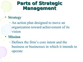 Parts of Strategic Management Strategy An action plan designed to move an organization toward achievement of its vision Mission Defines the firm’s core intent and the business or businesses in which it intends to operate 