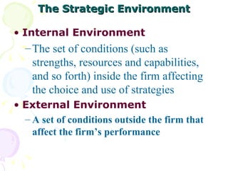 The Strategic Environment Internal Environment The set of conditions (such as strengths, resources and capabilities, and so forth) inside the firm affecting the choice and use of strategies External Environment A set of conditions outside the firm that affect the firm’s performance 
