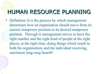 HUMAN RESOURCE PLANNING Definition: It is the process by which management determines how an organisation should move from its current manpower position to its desired manpower position.  Through it management strives to have the right number and the right kind of people at the right places, at the right time, doing things which result in both the organisation, and the individual receiving, maximum long-rang benefit ”  