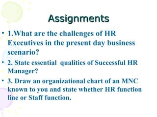 Assignments 1.What are the challenges of HR Executives in the present day business scenario?  2. State essential  qualities of Successful HR Manager? 3. Draw an organizational chart of an MNC known to you and state whether HR function line or Staff function. 