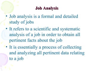 Job Analysis   Job analysis is a formal and detailed study of jobs It refers to a scientific and systematic analysis of a job in order to obtain all pertinent facts about the job It is essentially a process of collecting and analyzing all pertinent data relating to a job 