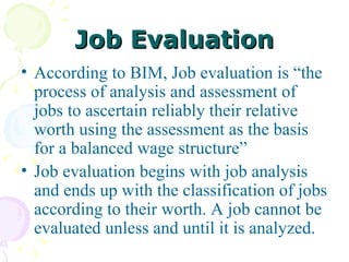 Job Evaluation According to BIM, Job evaluation is “the process of analysis and assessment of jobs to ascertain reliably their relative worth using the assessment as the basis for a balanced wage structure”  Job evaluation begins with job analysis and ends up with the classification of jobs according to their worth. A job cannot be evaluated unless and until it is analyzed. 