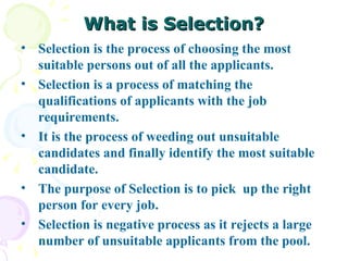 What is Selection? Selection is the process of choosing the most suitable persons out of all the applicants.  Selection is a process of matching the qualifications of applicants with the job requirements.  It is the process of weeding out unsuitable candidates and finally identify the most suitable candidate.  The purpose of Selection is to pick  up the right person for every job. Selection is negative process as it rejects a large number of unsuitable applicants from the pool. 