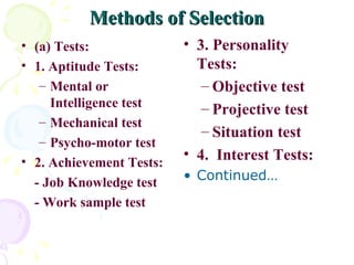 Methods of Selection (a) Tests: 1. Aptitude Tests: Mental or Intelligence test Mechanical test Psycho-motor test 2. Achievement Tests: - Job Knowledge test - Work sample test 3. Personality Tests: Objective test Projective test Situation test 4.  Interest Tests: Continued… 
