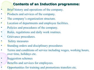 Contents of an Induction programme: Brief history and operations of the company.  Products and services of the company. The company’s organization structure. Location of departments and employee facilities. Policies and procedures of the company. Rules, regulations and daily work routines. Grievance procedures. Safety measures Standing orders and disciplinary procedures Terms and conditions of service including wages, working hours, over time, holidays etc. Suggestion schemes  Benefits and services for employees. Opportunities for training and promotions transfers etc.  
