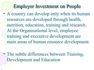 Employer Investment on People A country can develop only when its human resources are developed through health, nutrition, education, training and research. At the Organisational level, employee training and executive development are main areas of human resource development.  The subtle differences between Training, Development and Education 