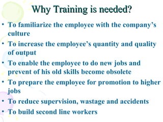 Why Training is needed? To familiarize the employee with the company’s culture To increase the employee’s quantity and quality of output To enable the employee to do new jobs and prevent of his old skills become obsolete To prepare the employee for promotion to higher jobs  To reduce supervision, wastage and accidents To build second line workers 