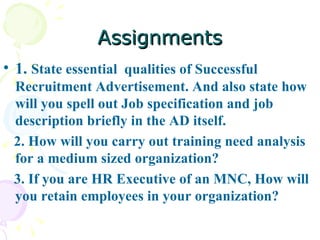 Assignments 1.  State essential  qualities of Successful Recruitment Advertisement. And also state how will you spell out Job specification and job description briefly in the AD itself. 2. How will you carry out training need analysis for a medium sized organization? 3. If you are HR Executive of an MNC, How will you retain employees in your organization?  