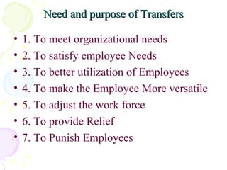 Need and purpose of Transfers 1. To meet organizational needs 2. To satisfy employee Needs 3. To better utilization of Employees 4. To make the Employee More versatile 5. To adjust the work force 6. To provide Relief 7. To Punish Employees 
