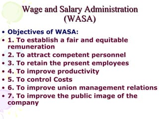 Wage and Salary Administration (WASA) Objectives of WASA: 1. To establish a fair and equitable remuneration 2. To attract competent personnel 3. To retain the present employees 4. To improve productivity 5. To control Costs 6. To improve union management relations 7. To improve the public image of the company 