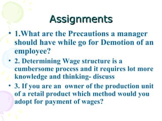Assignments 1.What are the Precautions a manager should have while go for Demotion of an employee? 2. Determining Wage structure is a cumbersome process and it requires lot more knowledge and thinking- discuss  3. If you are an  owner of the production unit of a retail product which method would you adopt for payment of wages? 