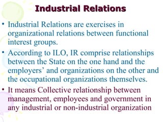 Industrial Relations   Industrial Relations are exercises in organizational relations between functional interest groups. According to ILO, IR comprise relationships between the State on the one hand and the employers’ and organizations on the other and the occupational organizations themselves.  It means Collective relationship between management, employees and government in any industrial or non-industrial organization   
