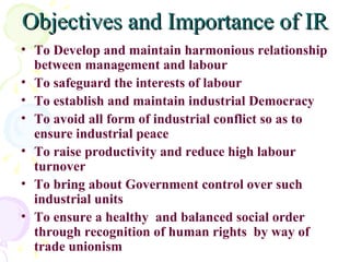 Objectives and Importance of IR To Develop and maintain harmonious relationship between management and labour To safeguard the interests of labour To establish and maintain industrial Democracy To avoid all form of industrial conflict so as to ensure industrial peace To raise productivity and reduce high labour turnover To bring about Government control over such industrial units To ensure a healthy  and balanced social order through recognition of human rights  by way of trade unionism 