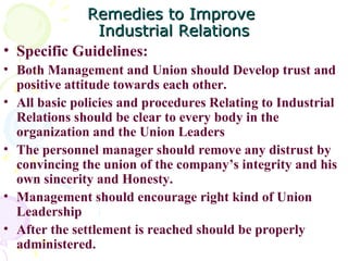 Remedies to Improve  Industrial Relations Specific Guidelines:  Both Management and Union should Develop trust and positive attitude towards each other. All basic policies and procedures Relating to Industrial Relations should be clear to every body in the organization and the Union Leaders The personnel manager should remove any distrust by convincing the union of the company’s integrity and his own sincerity and Honesty. Management should encourage right kind of Union Leadership After the settlement is reached should be properly administered.  