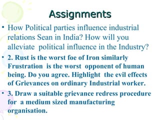 Assignments How Political parties influence industrial relations Sean in India? How will you alleviate  political influence in the Industry?  2. Rust is the worst foe of Iron similarly Frustration  is the worst  opponent of human being. Do you agree. Highlight  the evil effects of Grievances on ordinary Industrial worker.  3. Draw a suitable grievance redress procedure  for  a medium sized manufacturing  organisation. 