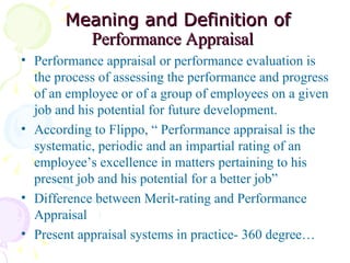   Meaning and Definition of  Performance Appraisal   Performance appraisal or performance evaluation is the process of assessing the performance and progress of an employee or of a group of employees on a given job and his potential for future development. According to Flippo, “ Performance appraisal is the systematic, periodic and an impartial rating of an employee’s excellence in matters pertaining to his present job and his potential for a better job”  Difference between Merit-rating and Performance Appraisal Present appraisal systems in practice- 360 degree…  
