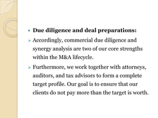    Due diligence and deal preparations:
   Accordingly, commercial due diligence and
    synergy analysis are two of our core strengths
    within the M&A lifecycle.
   Furthermore, we work together with attorneys,
    auditors, and tax advisors to form a complete
    target profile. Our goal is to ensure that our
    clients do not pay more than the target is worth.
 